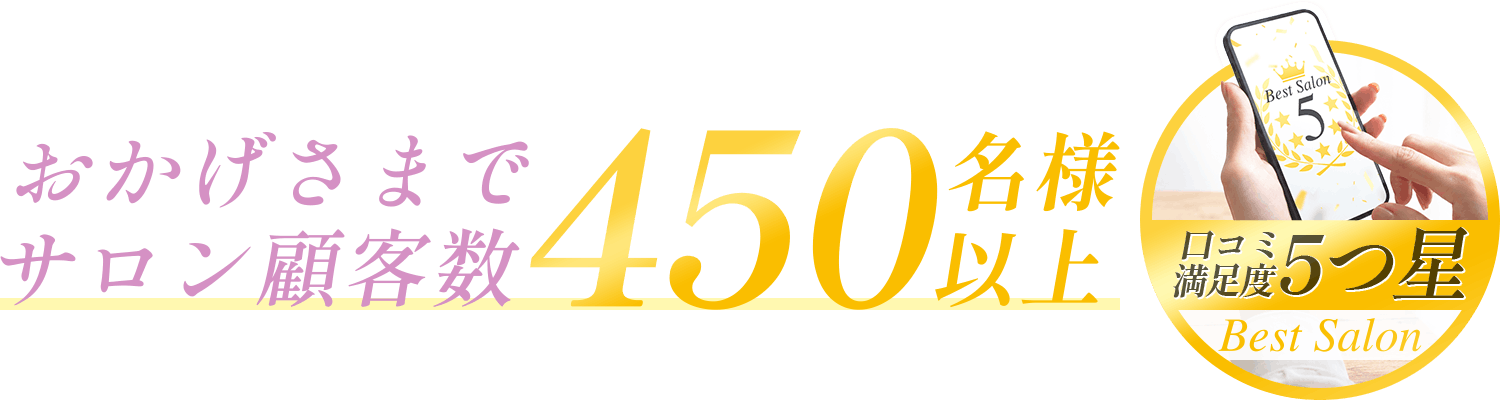 おかげさまでサロン顧客数450名様以上／口コミ満足度5つ星 Best Salon